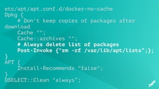 etc/apt/apt.conf.d/docker-no-cache
Dpkg {
# Don't keep copies of packages after
download
 Cache "";
    Cache::archives "";
# Always delete list of packages
    Post-Invoke {"rm -rf /var/lib/apt/lists”;};
}
APT {
    Install-Recommends "false";
}
DSELECT::Clean "always”;
 