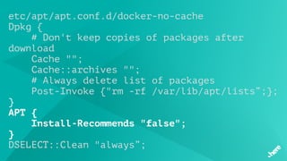 etc/apt/apt.conf.d/docker-no-cache
Dpkg {
# Don't keep copies of packages after
download
 Cache "";
    Cache::archives "";
# Always delete list of packages
    Post-Invoke {"rm -rf /var/lib/apt/lists”;};
}
APT {
    Install-Recommends "false";
}
DSELECT::Clean "always”;
 