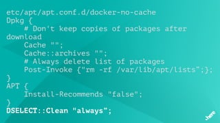 etc/apt/apt.conf.d/docker-no-cache
Dpkg {
# Don't keep copies of packages after
download   
 Cache "";
    Cache::archives "";
# Always delete list of packages
    Post-Invoke {"rm -rf /var/lib/apt/lists”;};
}
APT {
    Install-Recommends "false";
}
DSELECT::Clean "always”;
 