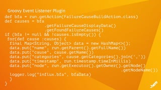 Groovy Event Listener Plugin
def bfa = run.getAction(FailureCauseBuildAction.class)
def causes = bfa
.getFailureCauseDisplayData()
.getFoundFailureCauses()
if (bfa != null && !causes.isEmpty()) {
for(def cause :causes) {
final Map<String, Object> data = new HashMap<>();
data.put("name", run.getParent().getFullName())
data.put("cause", cause.getName())
data.put("categories", cause.getCategories().join(','))
data.put("timestamp", run.timestamp.timeInMillis)
data.put(“node", run.getExecutor().getOwner().getNode()
.getNodeName())
logger.log("influx.bfa", bfaData)
}
}
 