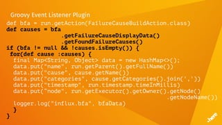Groovy Event Listener Plugin
def bfa = run.getAction(FailureCauseBuildAction.class)
def causes = bfa
.getFailureCauseDisplayData()
.getFoundFailureCauses()
if (bfa != null && !causes.isEmpty()) {
for(def cause :causes) {
final Map<String, Object> data = new HashMap<>();
data.put("name", run.getParent().getFullName())
data.put("cause", cause.getName())
data.put("categories", cause.getCategories().join(','))
data.put("timestamp", run.timestamp.timeInMillis)
data.put(“node", run.getExecutor().getOwner().getNode()
.getNodeName())
logger.log("influx.bfa", bfaData)
}
}
 