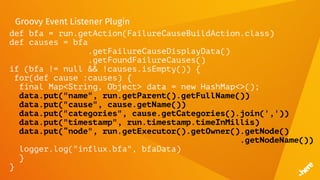 Groovy Event Listener Plugin
def bfa = run.getAction(FailureCauseBuildAction.class)
def causes = bfa
.getFailureCauseDisplayData()
.getFoundFailureCauses()
if (bfa != null && !causes.isEmpty()) {
for(def cause :causes) {
final Map<String, Object> data = new HashMap<>();
data.put("name", run.getParent().getFullName())
data.put("cause", cause.getName())
data.put("categories", cause.getCategories().join(','))
data.put("timestamp", run.timestamp.timeInMillis)
data.put(“node", run.getExecutor().getOwner().getNode()
.getNodeName())
logger.log("influx.bfa", bfaData)
}
}
 