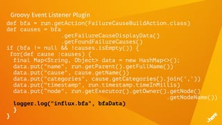 Groovy Event Listener Plugin
def bfa = run.getAction(FailureCauseBuildAction.class)
def causes = bfa
.getFailureCauseDisplayData()
.getFoundFailureCauses()
if (bfa != null && !causes.isEmpty()) {
for(def cause :causes) {
final Map<String, Object> data = new HashMap<>();
data.put("name", run.getParent().getFullName())
data.put("cause", cause.getName())
data.put("categories", cause.getCategories().join(','))
data.put("timestamp", run.timestamp.timeInMillis)
data.put(“node", run.getExecutor().getOwner().getNode()
.getNodeName())
logger.log("influx.bfa", bfaData)
}
}
 