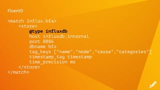 FluentD
<match influx.bfa>
<store>
@type influxdb
host influxdb.internal
port 8086
dbname bfs
tag_keys ["name","node","cause","categories"]
timestamp_tag timestamp
time_precision ms
</store>
</match>
 