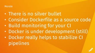 Morale
• There is no silver bullet
• Consider Dockerfile as a source code
• Build monitoring for your CI
• Docker is under development (still)
• Docker really helps to stabilize CI
pipelines
 