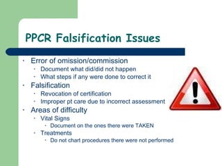 PPCR Falsification Issues Error of omission/commission  Document what did/did not happen What steps if any were done to correct it Falsification Revocation of certification Improper pt care due to incorrect assessment Areas of difficulty Vital Signs Document on the ones there were TAKEN Treatments Do not chart procedures there were not performed  