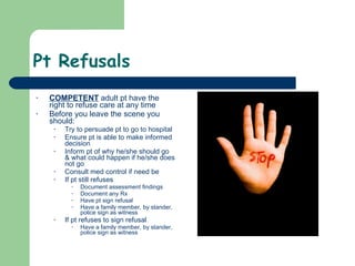 Pt Refusals  COMPETENT  adult pt have the right to refuse care at any time Before you leave the scene you should: Try to persuade pt to go to hospital Ensure pt is able to make informed decision  Inform pt of why he/she should go & what could happen if he/she does not go Consult med control if need be If pt still refuses Document assessment findings Document any Rx Have pt sign refusal  Have a family member, by stander, police sign as witness If pt refuses to sign refusal Have a family member, by stander, police sign as witness 
