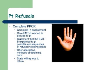 Pt Refusals Complete PPCR  Complete Pt assessment Care EMT-B wished to provide to pt Statement that the EMT-B explained to pt possible consequences of refusal including death Offer alternative methods of obtaining care State willingness to return  
