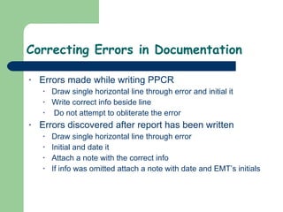 Correcting Errors in Documentation  Errors made while writing PPCR Draw single horizontal line through error and initial it Write correct info beside line Do not attempt to obliterate the error Errors discovered after report has been written Draw single horizontal line through error Initial and date it Attach a note with the correct info If info was omitted attach a note with date and EMT’s initials  