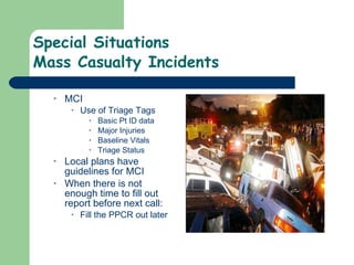 Special Situations Mass Casualty Incidents  MCI Use of Triage Tags Basic Pt ID data Major Injuries Baseline Vitals Triage Status  Local plans have guidelines for MCI  When there is not enough time to fill out report before next call: Fill the PPCR out later 