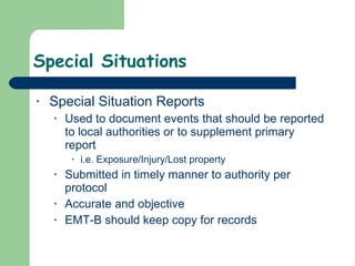 Special Situations Special Situation Reports Used to document events that should be reported to local authorities or to supplement primary report i.e. Exposure/Injury/Lost property  Submitted in timely manner to authority per protocol  Accurate and objective EMT-B should keep copy for records 