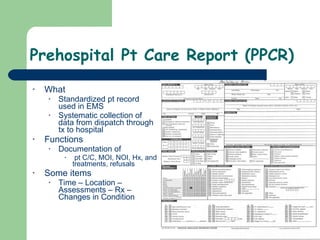 Prehospital Pt Care Report (PPCR) What Standardized pt record used in EMS Systematic collection of data from dispatch through tx to hospital Functions Documentation of pt C/C, MOI, NOI, Hx, and treatments, refusals Some items Time – Location – Assessments – Rx – Changes in Condition 