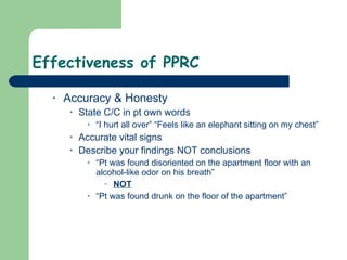 Effectiveness of PPRC  Accuracy & Honesty State C/C in pt own words “I hurt all over” “Feels like an elephant sitting on my chest” Accurate vital signs Describe your findings NOT conclusions  “Pt was found disoriented on the apartment floor with an alcohol-like odor on his breath”  NOT “Pt was found drunk on the floor of the apartment” 