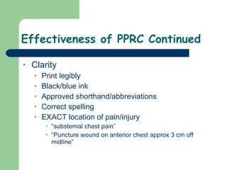 Effectiveness of PPRC Continued Clarity Print legibly Black/blue ink Approved shorthand/abbreviations Correct spelling EXACT location of pain/injury “substernal chest pain” “Puncture wound on anterior chest approx 3 cm off midline”  