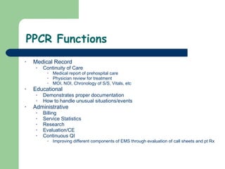 PPCR Functions Medical Record Continuity of Care Medical report of prehospital care Physician review for treatment MOI, NOI, Chronology of S/S, Vitals, etc Educational Demonstrates proper documentation  How to handle unusual situations/events  Administrative  Billing Service Statistics Research Evaluation/CE Continuous QI  Improving different components of EMS through evaluation of call sheets and pt Rx 
