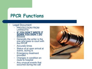 PPCR Functions Legal Document PROTECTION FROM LAWSUITS  IF YOU DON’T WRITE IT DOWN YOU DIDN’T DO IT!!!!!!!! Generally the writer is the one who goes to court with the PPCR Accurate times Status of pt upon arrival at scene, during tx Emergency treatment provided Changes in condition en route to hospital Any unusual events that occurred during the call 