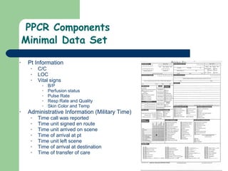   PPCR Components Minimal Data Set Pt Information C/C LOC Vital signs B/P Perfusion status  Pulse Rate Resp Rate and Quality Skin Color and Temp Administrative Information (Military Time) Time call was reported Time unit signed en route Time unit arrived on scene Time of arrival at pt Time unit left scene Time of arrival at destination Time of transfer of care  