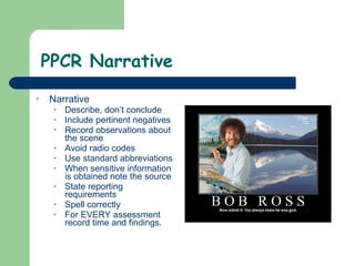 PPCR Narrative Narrative  Describe, don’t conclude Include pertinent negatives Record observations about the scene Avoid radio codes Use standard abbreviations When sensitive information is obtained note the source State reporting requirements Spell correctly  For EVERY assessment record time and findings. 