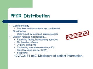 PPCR Distribution Confidentiality The form and its contents are confidential  Distribution Determined by local and state protocols  Written release not needed… Receiving facility,Transporting agencies  Continuation of care  3 rd  party billing info Continuing education (remove pt ID) Sate law (rape, abuse, GSW) Subpoena  12VAC5-31-950. Disclosure of patient information. 