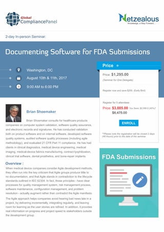 2-day In-person Seminar:
Knowledge, a Way Forward…
Documenting Software for FDA Submissions
Washington, DC
9:00 AM to 6:00 PM
Brian Shoemaker
Price: $1,295.00
(Seminar for One Delegate)
Register now and save $200. (Early Bird)
**Please note the registration will be closed 2 days
(48 Hours) prior to the date of the seminar.
Price
Overview :
Global
CompliancePanel
Brian Shoemaker consults for healthcare products
companies on computer system validation, software quality assurance,
and electronic records and signatures. He has conducted validation
both on product software and on internal software, developed software
quality systems, audited software quality processes (including agile
methodology), and evaluated 21 CFR Part 11 compliance. He has had
clients in clinical diagnostics, medical device engineering, medical
imaging, medical-device fabrics manufacturing, contract lyophilization,
clinical trial software, dental prosthetics, and bone-repair implants.
When medical device companies consider Agile development methods,
they often run into the key criticism that Agile groups produce little to
no documentation, and that Agile stands in contradiction to the lifecycle
standards outlined in IEC 62304. In fact, those principles - have clear
processes for quality management system, risk management process,
software maintenance, conﬁguration management, and problem
resolution - actually augment rather than contradict the Agile manifesto.
The Agile approach helps companies avoid hearing bad news late in a
project, by delivering incrementally, integrating regularly, and leaving
room for learning as the user stories are reﬁned. In addition, it provides
real information on progress and project speed to stakeholders outside
the development group.
$6,475.00
Price: $3,885.00 You Save: $2,590.0 (40%)*
Register for 5 attendees
August 10th & 11th, 2017
FDA Submissions
 