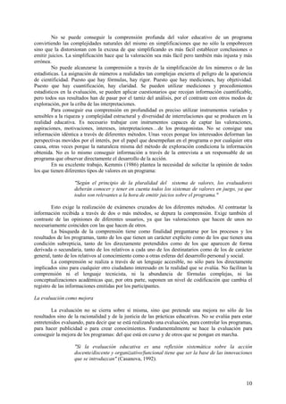 10
No se puede conseguir la comprensión profunda del valor educativo de un programa
convirtiendo las complejidades naturales del mismo en simplificaciones que no sólo la empobrecen
sino que la distorsionan con la excusa de que simplificando es más fácil establecer conclusiones o
emitir juicios. La simplificación hace que la valoración sea más fácil pero también más injusta y más
errónea.
No puede alcanzarse la comprensión a través de la simplificación de los números o de las
estadísticas. La asignación de números a realidades tan complejas encierra el peligro de la apariencia
de cientificidad. Puesto que hay fórmulas, hay rigor. Puesto que hay mediciones, hay objetividad.
Puesto que hay cuantificación, hay claridad. Se pueden utilizar mediciones y procedimientos
estadísticos en la evaluación, se pueden aplicar cuestionarios que recojan información cuantificable,
pero todos sus resultados han de pasar por el tamiz del análisis, por el contraste con otros modos de
exploración, por la criba de las interpretaciones.
Para conseguir esa comprensión en profundidad es preciso utilizar instrumentos variados y
sensibles a la riqueza y complejidad estructural y diversidad de interrelaciones que se producen en la
realidad educativa. Es necesario trabajar con instrumentos capaces de captar las valoraciones,
aspiraciones, motivaciones, intereses, interpretaciones…de los protagonistas. No se consigue una
información idéntica a través de diferentes métodos. Unas veces porque los interesados deforman las
perspectivas movidos por el interés, por el papel que desempeñan en el programa o por cualquier otra
causa, otras veces porque la naturaleza misma del método de exploración condiciona la información
obtenida. No es lo mismo conseguir información a través de la entrevista a un responsable de un
programa que observar directamente el desarrollo de la acción.
En su excelente trabajo, Kemmis (1986) plantea la necesidad de solicitar la opinión de todos
los que tienen diferentes tipos de valores en un programa:
"Según el principio de la pluralidad del sistema de valores, los evaluadores
deberán conocer y tener en cuenta todos los sistemas de valores en juego, ya que
todos son relevantes a la hora de emitir juicios sobre el programa."
Esto exige la realización de exámenes cruzados de los diferentes métodos. Al contrastar la
información recibida a través de dos o más métodos, se depura la comprensión. Exige también el
contraste de las opiniones de diferentes usuarios, ya que las valoraciones que hacen de unos no
necesariamente coinciden con las que hacen de otros.
La búsqueda de la comprensión tiene como finalidad preguntarse por los procesos y los
resultados de los programas, tanto de los que tienen un carácter explícito como de los que tienen una
condición subrepticia, tanto de los directamente pretendidos como de los que aparecen de forma
derivada o secundaria, tanto de los relativos a cada uno de los destinatarios como de los de carácter
general, tanto de los relativos al conocimiento como a otras esferas del desarrollo personal y social.
La comprensión se realiza a través de un lenguaje accesible, no sólo para los directamente
implicados sino para cualquier otro ciudadano interesado en la realidad que se evalúa. No facilitan la
comprensión ni el lenguaje tecnicista, ni la abundancia de fórmulas complejas, ni las
conceptualizaciones académicas que, por otra parte, suponen un nivel de codificación que cambia el
registro de las informaciones emitidas por los participantes.
La evaluación como mejora
La evaluación no se cierra sobre sí misma, sino que pretende una mejora no sólo de los
resultados sino de la racionalidad y de la justicia de las prácticas educativas. No se evalúa para estar
entretenidos evaluando, para decir que se está realizando una evaluación, para controlar los programas,
para hacer publicidad o para crear conocimientos. Fundamentalmente se hace la evaluación para
conseguir la mejora de los programas: del que está en curso y de otros que se pongan en marcha.
"Si la evaluación educativa es una reflexión sistemática sobre la acción
docente/discente y organizativo/funcional tiene que ser la base de las innovaciones
que se introduzcan" (Casanova, 1992).
 
