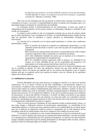 12
de situaciones que generan y en la diversidad de contextos con los que interactúan.
Utilidad diferida en cuanto a la progresiva sucesión de los mismos y su paulatina
acumulación” (Breznes y Carretero, 1990).
Otra cosa son las estrategias que han de ponerse en marcha para conseguir esta mejora. Los
evaluadores no tienen, a mi juicio, la responsabilidad de poner en marcha esas estrategias, pero sí se
preocupan porque la evaluación no esté abocada a la esterilidad.
La evaluación facilita el perfeccionamiento de los profesionales, al hacer que, desde la
independencia de las preguntas y de los juicios externos, se interroguen, dialoguen y entiendan lo que
sucede con el programa.
La mejora se hace posible no sólo en el programa evaluado sino en otros de carácter similar
que ya están realizándose o que se preparen en el futuro. La transferibilidad permite atender diversos
tipos de cuestiones sobre la naturaleza y riqueza educativa en determinadas estrategias de
intervención.
La conexión de la evaluación con la mejora puede potenciarse si existen unas condiciones
determinadas, a saber:
a) Si la iniciativa de realizar la evaluación es ampliamente democrática y no está
solamente promovida desde el exterior o por sólo una parte de los participantes en
el programa.
b) Si el proceso de exploración ha sido intenso y ha permitido poner sobre el tapete
cuestiones importantes sobre el desarrollo y la valoración del mismo.
c) Si están sólidamente fundados los juicios que se expresan en la evaluación y
rigurosamente argumentadas las interpretaciones.
d) Si los evaluadores aportan sugerencias sobre la mejora y la viabilidad de las
mismas, en el buen entendido de que son los responsables del programa y los
participantes en el mismo quienes han de hacer efectivos los cambios.
La evaluación que propongo se siente comprometida no sólo con la mejora del programa sino
con la sociedad en general. No tiene una perspectiva neutral sino que toma partido por unos
determinados valores. Se interesa por aquellos que no son usuarios del programa y que ni siquiera
podrían serlo por su condición social, por carencia de medios o por ser víctimas de un caprichoso
reparto de los bienes públicos.
La viabilidad de la educación
Existen dificultades para que estos procesos se pongan en marcha en el marco de nuestras
instituciones. No es el menor el hecho de que falte sensibilidad y convencimiento respecto a la
conveniencia o bondad de estos mecanismos de comprensión y de mejora. O más aún, de que haya
motivos para realizar ese esfuerzo complementario para reflexionar, entender y cambiar. Es decir, los
profesionales tendrían que sentir la necesidad y formular consiguientemente la demanda de poner en
marcha estos procesos. En las instituciones públicas, en las que los profesores gozan de la condición
de funcionarios, se hacen más difíciles el estímulo y el interés. Se añade a este hecho el que algunas
personas entienden la evaluación como una amenaza, no como una ayuda. Los evaluadores externos
pueden ser considerados por algunas personas no sólo como intrusos sino como jueces que sancionan
el comportamiento calificándolo de positivo o negativo.
Poner en acción procesos evaluadores de esta naturaleza resulta económicamente costoso, ya
que exige tiempos y dedicación intensiva de profesionales especializados. La sensibilidad de los
responsables políticos y sociales ante estas cuestiones relativas a la calidad habría de ser mucho mayor
para que se dedicase un importante caudal de recursos a preguntarse por el valor educativo de los
programas, tanto de los institucionales como de los situados en otros ámbitos de acción social.
La formación de evaluadores es otra cuestión determinante en el tipo de evaluación de la que
hablamos. Lo cual no significa que, hasta que no existan profesionales dedicados a este tipo de trabajo,
no se puedan poner en marcha procesos de evaluación de programas. Los procesos de autoevaluación,
aunque complejos porque hacen que los propios participantes se interroguen sobre sus ideas, valores y
prácticas, tienen un interesante papel en el cambio y la mejora:
 