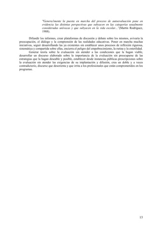 13
"Genera1mente la puesta en marcha del proceso de autoevaluación pone en
evidencia las distintas perspectivas que subyacen en las categorías usualmente
consideradas unívocas y que subyacen en la vida escolar...”(Martín Rodríguez,
1988).
Difundír los informes, crear plataformas de discusión y debate sobre los mismos, avivaría la
preocupación, el diálogo y la comprensión de las realidades educativas. Poner en marcha muchas
iniciativas, seguir desarrollando las ya existentes sin establecer unos procesos de reflexión rigurosa,
sistemática y compartida sobre ellas, encierra el peligro del empobrecimiento, la rutina y la esterilidad.
Generar teoría sobre la evaluación sin atender a las condiciones que la hagan viable,
desarrollar un discurso elaborado sobre la importancia de la evaluación sin preocuparse de las
estrategias que la hagan deseable y posible, establecer desde instancias públicas prescripciones sobre
la evaluación sin atender las exigencias de su implantación y difusión, crea un doble y a veces
contradictorio, discurso que desorienta y que irrita a los profesionales que están comprometidos en los
programas.
 