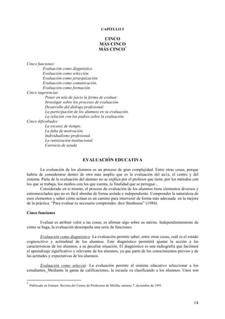 14
CAPÍTULO 5
CINCO
MÁS CINCO
MÁS CINCO*
Cinco funciones:
Evaluación como diagnóstico
Evaluación como selección.
Evaluación como jerarquización.
Evaluación como comunicación.
Evaluación como formación.
Cinco sugerencias:
Poner en tela de juicio la forma de evaluar.
Investigar sobre los procesos de evaluación.
Desarrollo del diólogo profesional.
La participación de los alumnos en su evaluación.
La relación con los padres sobre la evaluación.
Cinco dificultades:
La escasez de tiempo.
La falta de motivación.
Individualismo profesional.
La rutinización institucional.
Carencia de ayuda.
EVALUACIÓN EDUCATIVA
La evaluación de los alumnos es un proceso de gran complejidad. Entre otras cosas, porque
habría de considerarse dentro de otro más amplio que es la evaluación del au1a, el centro y del
sistema. Parte de la evaluación del alumno no se explica por el profesor que tiene, por los métodos con
los que se trabaja, los medios con los que cuenta, la finalidad que se persigue...
Considerado en si mismo, el proceso de evaluación de los alumnos tiene elementos diversos y
entremezclados que no es fácil abordar de forma aislada e independiente. Comprender la naturaleza de
esos elementos y saber cómo actúan es un camino para intervenir de forma más adecuada en la mejora
de la práctica. “Para evaluar es necesario comprender, dice Stenhouse” (1984).
Cinco funciones
Evaluar es atribuir valor a las cosas, es afirmar algo sobre su mérito. Independientemente de
cómo se haga, la evaluación desempeña una serie de funciones:
Evaluación como diagnóstico: La evaluación permite saber, entre otras cosas, cuál es el estado
cognoscitivo y actitudinal de los alumnos. Este diagnóstico permitirá ajustar la acción a las
características de los alumnos, a su peculiar situación. El diagnóstico es una radiografía que facilitará
el aprendizaje significativo y relevante de los alumnos, ya que parte de los conocimientos previos y de
las actitudes y expectativas de los alumnos.
Evaluación como selecció: La evaluación permite al sistema educativo seleccionar a los
estudiantes. Mediante la gama de califícaciones, la escuela va clasificando a los alumnos. Unos son
*
Publicado en Enmare. Revista del Centro de Profesores de Melilla, número 7, diciembre de 1991.
 