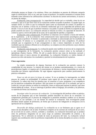15
eliminados porque no llegan a los mínimos. Otros van situándose en puestos de diferente categoría
según la clasificación. Esto es así, mal que le pese al profesor. En muchos momentos el sistema actúa
tomando como referencia las calificaciones escolares: la elección de carrera universitaria, el acceso a
un puesto de trabajo...
Evaluación como jerarquización: La capacidad de decidir qué es evaluable, cómo ha de ser
evaluado y qué es lo que tiene éxito en la evaluación confiere un poder al profesor. Un poder legal, no
siempre moral. Lo cierto es que la evaluación opera como un mecanismo de control. El profesor se
relaciona con el alumno a través de un elemento medicional que es la capacidad del profesor para
decidir. A un en el caso de que el profesor renuncie a ese poder, le queda al alumno la sospecha de que
puede asumirlo de nuevo. La evaluación articula la relación en torno a la capacidad de decisión. El
control se ejerce a través del poder de las actas, de la capacidad de aprobar y suspender.
Evaluación como comunicación: El profesor se relaciona con el alumno a través del método,
de la experiencia... y de la evaluación. Esta comunicación tiene repercusiones psicológicas para el
alumno y para el profesor. El alumno ve potenciado o mermado su autoconcepto por los resultados de
la evaluación. El alumno se ve comparado con los resultados de otros compañeros. El profesor
entiende que su asignatura (y él por consiguiente) es más o menos importante en razón de los
resultados que sus alumnos obtienen en su disciplina y se compara con otros profesores cuyos alumnos
tienen otros resultados...
Evaluación como formación: La evaluación puede estar también al servicio de la comprensión
y, por consiguiente, de la formación. La evaluación permite conocer cómo se ha realizado el
aprendizaje (Santos Guerra, 1989a). De ahí se puede derivar una toma de decisiones racional y
beneficiosa para el nuevo proceso de aprendizaje. La evaluación formativa se realiza durante el
proceso (no sólo está atenta a los resultados) y permite la retroalimentación de la práctica.
Cinco sugerencias
La simple enumeración de algunas funciones de la evaluación nos permite conocer la
complejidad de este proceso. La mejora del mismo no se produce automáticamente, ni a través de
prescripciones legales, ni siquiera por el conocimiento de técnicas y teorías transmitidas en cursos o
conocidas por lecturas especializadas. He aquí algunas sugerencias para cambiar positivamente la
práctica evaluadora:
Poner en tela de juicio la forma de evaluar: Si no se produce la interrogación, no habrá
proceso de cambio en profundidad. El profesor suele repetir de un año para otro sus modos de
evaluación. Lo saben muy bien los alumnos que, al comenzar el curso, preguntan a sus compañeros
por las prácticas evaluadoras del profesor. Hay que poner en cuestión qué es lo evaluado, por qué se
evalúa así, con qué críterios se realiza la evaluación, cómo se utiliza para mejorar la práctica, qué otras
formas habría de evaluar... Si no se interroga el profesor sobre el lenguaje, las actitudes y las prácticas,
se repetirán de forma casi mecánica.
Investigar sobre los procesos de evaluación: La investigación del profesor sobre su práctica,
nacida de las preguntas que se han formulado, permite descubrir las claves de su actuación. La
comprensión generada por el proceso de indagación le permitirá introducir cambios en su discurso
educativo, en sus actitudes y en sus formas de realizar la evaluación. Esta investigación puede
abordarse desde equipos de profesores, de forma que el proceso de indagación se enriquezca con la
aportación de los compañeros.
Desarrollo del diálogo profesional. La evaluación no es un fenómeno que se agote en el
marco de una disciplina o de un aula. El profesor comparte en las sesiones de evaluación de un curso,
de un nivelo de un centro, criterios, actitudes y resultados. La evaluación horizontal que se produce
entre los profesores integrantes de un curso exige un auténtico intercambio de criterios y de
experiencias. No es suficiente un recitado de notas en presencia del tutor. La evaluación vertical
requiere una coordinación entre los profesores responsables de la misma disciplina en cursos o niveles
distintos.
 