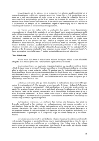 16
La participación de los alumnos en su evaluación: Los alumnos pueden participar en el
proceso de evaluación en diferentes momentos y aspectos. Uno de ellos es el de las decisiones que se
toman en el aula para determinar el modo en que se ha de realizar la evaluación. Otro es la
autoevaluación de su aprendizaje, que ha de ser uno de los elementos del proceso. El tercero es la
intervención en el conocimiento y reelaboración de los criterios y de los mismos que se ha utilizado en
la valoración de sus trabajos. De ese conocimiento surgirá un aprendizaje y de él se derivará una
variación que le facilitará la consecución de éxitos posteriores.
La relación con los padres sobre la evaluación: Los padres viven frecuentemente
obsesionados por la eficacia de los resultados de sus hijos. Repetir curso, arrastrar asignaturas o recibir
malas calificaciones son situaciones que viven, a veces, más dramáticamente los padres que los hijos.
Hay en estas reacciones complicados mecanismos psicológicos (además de las complicaciones
funcionales): comparación con los resultados de otros alumnos, referencias al propio valor,
repercusiones en la vida posterior del hijo... Explicar y compartir con los padres los boletines
informativos de la evaluación, trabajar con ellos los adecuados modos de reaccionar, explicitar los
procesos de trabajo en el aula... ayudará al profesor a ser entendido, potenciará el valor del proyecto
educativo y convertirá a los padres en aliados inteligentes. Reacciones del tipo: "no harás deporte", "te
quedarás el fin de semana estudiando", "esta asignatura es una tontería", "tú nunca aprobarás", "si
fueras tan estudioso como tu hermano. .." podrían ser sustituidas por otras más educativas.
Cinco dificultades
Sé que no es fácil poner en marcha estos procesos de mejora. Porque existen dificultades
arraigadas en la práctica profesional y en el contexto organizativo de la éscuela:
La escasez de tiempo. Las sugerencias propuestas requieren una elevada inversión de tiempo.
¿Dónde la ha de buscar el profesor? Pretender que utilice su tiempo libre para dedicarse a investigar
sobre la práctica no es una invitación realista. Ni siquiera justa. La Administración tampoco está
dispuesta a liberar tiempos que no sean de estricta dedicación al aula. Parece tener la impresión de que
todo el tiempo de aula es aprovechado y que todo el tiempo que el profesor está fuera del aula no tiene
repercusión en la mejora de la educación. La sociedad incurre en un error cuando se opone a que el
profesor tenga menos horas de clase...
La falta de motivación. ¿Por qué habría de emplear el profesor horas de su tiempo libre para
mejorar la práctica educativa? ¿Qué ganancias le reporta ese plus de tiempo y dedicación? ¿Por quién
es reconocido ese esfuerzo suplementario? ¿Qué acreditaciones se le conceden a quien realiza ese
trabajo? La acuciante llamada a la conciencia profesional, a la vocación del docente, al beneficio de
los usuarios, choca con los agravios comparativos, con la insensibilidad de algunos padres y con la
ironía de algunos compañeros... A fin de cuentas, todos cobran el mismo sueldo y los que reciben
acreditación para la meritocracia son los que asisten a cursos de más de veinte horas aunque luego ese
curso no tenga incidencia alguna en la práctica.
Individualismo profesional. Los profesores han recibido una formación, han tenido un
desarrollo profesional y han realizado un perfeccionamiento, casi siempre asentados en el
individualismo. Cada uno ha sido evaluado individualmente, se ha encerrado en su clase con sus
alumnos y ha asistido a los cursos de perfeccionamiento que ha podido o ha querido. Pocas veces se
han producido procesos de carácter colegiado en la formación inicial, en la práctica profesional y en el
perfeccionamiento. El paradigma de la colegialidad exige una nueva concepción y una nueva i
práctica.
La rutinizacián institucional. Es tan fácil como peligroso mecanizar las prácticas profesionales
en la escuela. Porque ésta es una institución que pervive independientemente de su éxito. Es más, ni
siquiera necesita definir con precisión qué es, en realidad, su éxito. Evaluar como se ha evaluado
anteriormente, sin preguntarse qué repercusiones tiene hacerlo de ese modo, qué véntajas tendría
hacerlo de otra forma, es un riesgo convertido en cotidiana realidad.
 