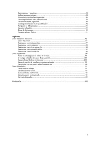 3
Recompensas y sanciones……………………………………….……………………............ 90
Valoraciones subjetivas…………………………….…….……...…………………................90
El resultado final de la competición…………………………………………………………..91
Las comparaciones entre los resultados……………………………………………………….91
La elección de los jugadores……………………………………………………………..........91
Los responsables del éxito y del fracaso………………………………………………………92
Perspectivas diferenciadas ………………………………………………………..….............92
La autoevaluación……………………..……………………………………...........................92
Toma de decisiones………………………………..….………………………....................... 93
Consideraciones finales………………………………………….…………………………...93
Capítulo 5
Cinco más cinco más cinco…………………………………….……………………..........................95
Cinco funciones ……………………………………………….…………..............................97
Evaluación como diagnóstico ………………………………….……………………….........97
Evaluación como selección ………………………………………..…………………............98
Evaluación como jerarquización …………………………………………………..….……...98
Evaluación como comunicación ……………………………………………….………..…...98
Evaluación como formación ……………………………………………….…………...........99
Cinco sugerencias ……………………………………….…………………........................................99
Poner en tela de juicio la forma de evaluar. ……………………………….………..……….99
Investigar sobre los procesos de evaluación……………………….……………….………100
Desarrollo del diálogo profesional ………………………………………….……………..100
La participación de los alumnos en su evaluación ………………………………………....100
La relación con los padres sobre la evaluación ………………………………….…………100
Cinco dificultades …………………………………………………….……......................................101
La escasez de tiempo ……………………………….………………………..…..................101
La falta de motivación ………………………………….……………………..…................102
Individualismo profesional …………………………………………….…………..….........102
La rutinización institucional …………………………………………….…………..….......102
Carencia de ayuda ………………………………..………………………..…......................103
Bibliografía……………………………...………..………………………………..............................105
 