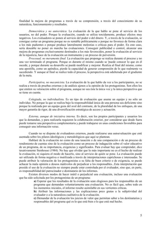 5
finalidad la mejora de programas a través de su comprensión, a través del conocimiento de su
naturaleza, funcionamiento y resultados.
Democrática y no autocrática. La evaluación de la que hablo se pone al servicio de los
usuarios, no del poder. Porque la evaluación, cuando se utiliza torcidamente, produce efectos muy
negativos. Los evaluadores se ponen al servicio del poder o del dinero. Y, a través de la evaluación, se
consigue cortar un programa porque no es rentable políticamente o porque no favorece de forma clara
a los más pudientes o porque produce lateralmente molestias o críticas para el poder. En este caso,
sería deseable no poner en marcha las evaluaciones. Conseguir publicidad o control, alcanzar una
mejora de programas exclusivamente destinados a los más favorecidos, poner la evaluación al servicio
de la injusticia, hace de la evaluación un instrumento y un proceso de perversión.
Procesual, no meramente final. La evaluación que propongo se realiza durante el proceso y no
una vez terminado el programa. Porque es durante el mismo cuando se 'puede conocer lo que en él
sucede, y porque durante su desarollo se puede modificar y mejorar. Realiza al final del mismo, como
una apostilla, como un apéndice, pierde la capacidad de generar comprensión de lo que realmente va
sucediendo. Y aunque al final se realice todo el proceso, la perspectiva está adulterada por el gradiente
de la meta.
Participativa, no mecanicista. La evaluación de la que hablo da voz a los participantes, no se
realiza a través de pruebas externas y de análisis ajenos a la opinión de los protagonistas. Son ellos los
que emiten su valoración sobre el programa, aunque no sea ésta la única voz y la única perspectiva que
se tiene en cuenta.
Colegiada, no individualista. Es un tipo de evaluación que asume un equipo y no sólo un
individuo. No porque la que se realiza bajo la responsabilidad única de una persona sea deficiente sino
porque la realizada por un equipo goza del aval del contraste, de la pluralidad de los enfoques, de una
mayor garantía de rigor, de una diversificación estratégica de acceso y actuación.
Externa, aunque de iniciativa interna. Es decir, son los propios participantes y usuarios los
que la demandan, y para realizarla requieren la colaboración exterior, por considerar que desde fuera
puede tomarse una perspectiva complementaria y puede trabajarse en unas condiciones favorables para
conseguir una información veraz.
Cuando no se dispone de evaluadores externos, puede realizarse una autoevaluación que esté
asentada sobre los pilares ideológicos y metodológicos que aquí se plantean.
Hablaré de la evaluación no como de una tasación o de una comparación o de un proceso de
rendimiento de cuentas sino de la evaluación como un proceso de indagación sobre el valor educativo
de un programa, de su importancia, exigencias y significados. Para evaluar hay que comprender, dice
taxativamente Stenhouse (1984). No hay que olvidar que lo más importante no es el hecho de realizar
la evaluación, ni siquiera el modo de hacerlo, sino al servicio de quién se pone. La evaluación puede
ser utilizada de forma negativa o inutilizada a través de interpretaciones caprichosas e interesadas. Se
puede atribuir la valoración de los protagonistas a su falta de buen criterio o de exigencia, se puede
achacar la mala opinión a deseos malévolos de perjudicar a los responsables...Esta interpretación que
preside el uso de la evaluación no siempre puede estar controlada por el evaluador, sino que, en parte,
es responsabilidad del patrocinador o destinatario de los informes.
Existen diversos modos de hacer inútil o perjudicial una evaluación, incluso una evaluación
que ha sido solicitada por los protagonistas de un programa:
a) Esperar que los resultados de la evaluación sean elogiosos para los responsables de un
programa que demandan voluntariamente una evaluación. No es fácil que, sobre todo en
los momentos iniciales, el informe resulte asimilable en sus vertientes críticas.
b) Atribuir las informaciones y las explicaciones poco gratas a la subjetividad del
evaluador o a la naturaleza cualitativa de la evaluación.
c) Demandar de la evaluación los juicios de valor que permitan saber a los destinatarios y
responsables del programa qué es lo que está bien o lo que está mal hecho.
 