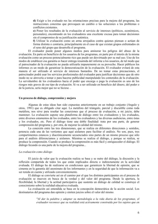 6
d) Exigir a los evaluado res las orientaciones precisas para la mejora del programa, las
instrucciones concretas que provoquen un cambio o las soluciones a los problemas o
conflictos existentes.
e) Poner los resultados de la evaluación al servicio de intereses (políticos, económicos,
personales), encontrando en los evaluadores una excelente excusa para tomar decisiones
sin el compromiso de su justificación auténtica.
f) Utilizar la evaluación como un arma arrojadiza contra quienes piensan o actúan de
forma distinta o contraria, principalmente en el caso de que existan grupos enfrentados en
el seno del grupo que desarrolla el programa.
El evaluador puede poner algunos medios para aminorar los peligros del abuso de la
evaluación. En parte en benefiicio de los usuarios de los programas, en parte por el interés de la misma
evaluación como un proceso potencialmente rico que puede ser desvirtuado por su mal uso. Uno de los
modos de establecer esa garantía es hacer entrega resumida del informe a los usuarios, de tal modo que
el patrocinador de la evaluación no pueda utilizarla impunemente en su provecho. Hacer públicos los
informes es un modo de garantizar la democratización de la evaluación. El evaluador evitará de esta
manera el ser utilizado al servicio de intereses bastardos. De no tomar estas precauciones, el
patrocinador podrá usar los servicios profesionales del evaluador para justificar decisiones que de otro
modo no se atrevería a tomar o para hacerse publicidad manipulando los contenidos de la evaluación.
La servidumbre de los evaluadores hacia el poder que encarga o paga la evaluación es uno de los
riesgos más graves de ese tipo de evaluación. Si va a ser utilizado en beneficio del dinero, del poder o
de la justicia, sería mejor que no se hiciese. .
Un proceso de diálogo, comprensión y mejora
Algunas de estas ideas han sido expuestas anteriormente en un trabajo conjunto (Angulo y
otros, 1991) que es obligado citar aquí. La metáfora del triángulo, parcial y discutible como toda
metáfora, nos sirve para reseñar las conexiones que el proceso de evaluación, a mi juicio, debe
mantener. La evaluación supone una plataforma de diálogo entre los evaluadores y los evaluados,
entre diversos estamentos de los evaluados, entre los evaluadores y las diversas audiencias, entre éstas
y los evaluados, etc. Pero el diálogo tiene una doble finalidad: trata por una parte, de generar
comprensión del programa y, por otra, de mejorar la calidad del mismo.
La conexión entre las tres dimensiones, que se realiza en diferentes direcciones y sentidos,
potencia cada una de las vertientes que aquí aislamos para facilitar el análisis. No son, pues, tres
compartimentos estancos y diacrónicamente secuenciados sino partes de un mismo proceso que sólo
para el análisis diferenciamos y aislamos. Mientras se realiza el diálogo, y porque se realiza, se
produce la comprensión. Cuando se produce la comprensión es más fácil y enriquecedor el diálogo. El
diálogo fecundo es una parte de la mejora del programa...
La evaluación como diálogo
El juicio de valor que la evaluación realiza se basa y se nutre del diálogo, la discusión y la
reflexión compartida de todos los que están implicados directa o indirectamente en la actividad
evaluada. El diálogo ha de realizarse en condiciones que garanticen la libertad de opinión, que se
cimenta en la garantía del anonimato de los informantes y en la seguridad de que la información va a
ser tenida en cuenta y utilizada convenientemente.
El diálogo se convierte así en el camino por el que los distintos participantes en el proceso de
evaluación se mueven en busca de la verdad y del valor del programa. Desde la apertura, la
flexibilidad, la libertad y la actítud participativa que sustenta un diálogo de calidad se construye el
conocimiento sobre la realidad educativa evaluada.
La evaluación así entendida se basa en la concepción democrática de la acción social. Los
destinatarios del programa dan opinión y emiten juicios sobre el valor del mismo.
"Al dar la palabra y adaptar su metodología a la vida diaria de los programas, el
evaluador reconoce que su realidad está activamente construida por los sujetos que en
 