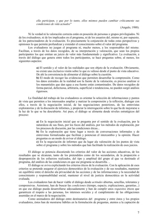 7
ella participan, y que por lo tanto, ellos mismos pueden cambiar críticamente sus
condiciones de vida actuales"
(Angulo, 1988).
Ni la verdad ni la valoración correcta están en posesión de personas o grupos privilegiados. Ni
de los evaluadores, ni de los implicados en el programa, ni de los usuarios del, mismo ni, por supuesto,
de los patrocinadores de la evaluación. Es precisamente la conjunción de todas estas perspectivas y
opiniones lo que permite profundizar y extender el conocimiento sobre el valor del programa.
Los evaluadores no juzgan el programa ni, mucho menos, a los responsables del mismo.
Facilitan, a través de los datos recogidos, de su interpretación y valoración, que sean los propios
participantes los que emitan un juicio de valor más fundamentado y significativo. La evaluación, a
través del diálogo que genera entre todos los participantes, se hace preguntas sobre, al menos, los
siguientes aspectos:
a) El sentido y el valor de las realidades que son objeto de la evaluación. Obviamente,
no existe una exclusiva visión sobre lo que es valioso desde el punto de vista educativo.
De ahí la conveniencia de alimentar el diálogo sobre la cuestión.
b) El modo de recoger las evidencias que permiten desarrollar la comprensión. Como
los datos extraídos de la realidad son la fuente de la valoración, es preciso analizar si
los manantiales que dan agua a esa fuente están contaminados. De datos recogidos de
forma parcial, defectuosa, arbitraria, superficial o tendenciosa, no pueden surgir análisis
rigurosos.
La finalidad del trabajo de los evaluadores es orientar la selección de informaciones y puntos
de vista que permiten a los interesados ampliar y matizar la comprensión y la reflexión, dialogar con
ellos, a través de la negociación inicial, de las negociaciones posteriores, de las entrevistas
exploratorias y de la discusión de informes, y propiciar la interrogación sobre lo que ha de mejorarse a
la luz de lo que se ha descubierto. Así pues, el diálogo se alimenta desde niveles estratégicos del
proceso:
a) En la negociación inicial que se pregunta por el sentido de la evaluación, por la
naturaleza de sus fines, por los focos del análisis, por los métodos de exploración, por
los procesos de discusión, por las condiciones éticas...
b) En la exploración que tiene lugar a través de conversaciones informales y de
entrevistas formalizadas que facilitan y potencian el intercambio y la opinión. Hacer
preguntas es un modo de avivar el diálogo.
c) En la negociación de informes que da lugar ala valoración de los puntos de vista
sobre el programa y sobre los métodos que han facilitado la realización de esos juicios.
El diálogo se potencia discutiendo los criterios del valor de las acciones educativas, de los
resultados que se alcanzan, tanto de los pretendidos como de los secundarios, de la proporción o
desproporción de los esfuerzos realizados, del tipo y amplitud del grupo al que va destinado el
programa, del análisis de las condiciones en que ese programa se desarrolla. ..
El diálogo se aviva explicitando los criterios éticos de la evaluación. Con la aplicación de esos
criterios se pretende asegurar el ejercicio democrático de la evaluación y de sus resultados, mantener
un equilibrio entre el derecho ala privacidad de las acciones y de las informaciones y la necesidad de
conocimiento y responsabilidad social, mantener el nivel de justicia democrática en la actividad
evaluada.
Los evaluadores han de hacer viable el diálogo desde actitudes abiertas, sencillas, tolerantes y
comprensivas. Asimismo, han de buscar las condiciones (tiempo, espacio, explicaciones, garantías...)
en que ese diálogo pueda desarrollarse adecuadamente y han de cumplir unos requisitos éticos que
garanticen el respeto a las personas, los intereses sociales y el cumplimiento de las obligaciones
asumidas en el marco de la negociación.
Como animadores del diálogo entre destinatarios del programa y entre éstos y los propios
evaluadores, éstos han de mostrarse hábiles en la formulación de preguntas, atentos a la captación de
 