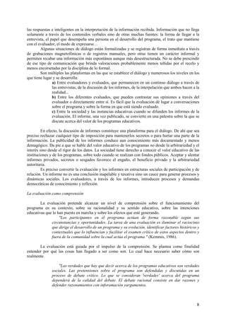 8
las respuestas e inteligentes en la interpretación de la información recibida. Información que no llega
solamente a través de los contenidos verbales sino de otras muchas fuentes: la forma de llegar a la
entrevista, el papel que desempeña una persona en el desarrollo del programa, el trato que mantiene
con el evaluador, el modo de expresarse…
Algunas situaciones de diálogo están formalizadas y se registran de forma inmediata a través
de grabaciones magnetofónicas o de registros manuales, pero otras tienen un carácter informal y
permiten recabar una información más espontánea aunque más desestructurada. No se debe prescindir
de ese tipo de comunicación que brinda valoraciones probablemente menos teñidas por el recelo y
menos encorsetadas por la disciplina de lo formal.
Son múltiples las plataformas en las que se establece el diálogo y numerosos los niveles en los
que tiene lugar y se desarrolla:
a) Entre evaluadores y evaluados, que permanecen en un continuo diálogo a través de
las entrevistas, de la discusión de los informes, de la interpelación que ambos hacen a la
realidad...
b) Entre los diferentes evaluados, que pueden contrastar sus opiniones a través del
evaluador o directamente entre sí. Es fácil que la evaluación dé lugar a conversaciones
sobre el programa y sobre la forma en que está siendo evaluado.
c) Entre la sociedad y las instancias educativas cuando se difunden los informes de la
evaluación. El informe, una vez publicado, se convierte en una palestra sobre la que se
discute acerca del valor de los programas educativos.
En efecto, la discusión de informes constituye una plataforma para el diálogo. De ahí que sea
preciso rechazar cualquier tipo de imposición para mantenerlos secretos o para hurtar una parte de la
información. La publicidad de los informes conduce aun conocimiento más documentado y menos
demagógico. Da pie a que se hable del valor educativo de los programas no desde la arbitrariedad y el
interés sino desde el rigor de los datos. La sociedad tiene derecho a conocer el valor educativo de las
instituciones y de los programas, sobre todo cuando se realizan con fondos públicos. Aceptar y alentar
informes privados, secretos o sesgados favorece el engaño, el beneficio privado y la arbitrariedad
autoritaria.
Es preciso convertir la evaluación y los informes en estructuras sociales de participación y de
relación. Un informe no es una conclusión inapelable y taxativa sino un cauce para generar procesos y
dinámicas sociales. Los evaluadores, a través de los informes, introducen procesos y demandas
democráticas de conocimiento y reflexión.
La evaluación como comprensión
La evaluación pretende alcanzar un nivel de comprensión sobre el funcionamiento del
programa en su contexto, sobre su racionalidad y su sentido educativo, sobre las intenciones
educativas que lo han puesto en marcha y sobre los efectos que esté generando.
"Los participantes en el programa actúan de forma razonable según sus
circunstancias y oportunidades. La tarea de una evaluación es iluminar el raciocinio
que dirige el desarrollo de un programa y su evolución, identificar factores históricos y
contextuales que lo influencian y facilitar el examen crítico de estos aspectos dentro y
fuera de la comunidad sobre la cual actúa el programa " (Kemmis, 1986).
La evaluación está guiada por el impulso de la comprensión. Se plantea como finalidad
entender por qué las cosas han llegado a ser como son. Lo cual hace necesario saber cómo son
realmente.
"Las verdades que hay que decir acerca de los programas educativos son verdades
sociales. Las pretensiones sobre el programa son defendidas y discutidas en un
proceso de debate crítico. Lo que se consideran 'verdades' acerca del programa
dependerá de la calidad del debate. El debate racional consiste en dar razones y
defender razonamientos con inforamación yargumentos.
 