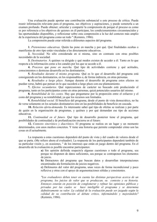 9
Una evaluación puede aportar una contribución substancial a este proceso de crítica. Puede
reunir información relevante para el programa, sus objetivos y aspiraciones, y puede someterla a un
examen profundo. Puede obtener; articular y compartir la comprensión de porqué el proceso es como
es por referencia a los objetivos de quienes en él participan, los condicionamientos circunstanciales y
las oportunidades disponibles, y reflexionar sobre esta comprensión a la luz del contexto más amplio
de la experiencia del programa como un todo " (Kemmis, 1986).
La comprensión puede estar referida a diferentes aspectos del programa.
1. Pretensiones educativas. Quién las pone en marcha y por qué. Qué finalidades ocultas o
manifiestas de otro tipo están vinculadas a las directamente educativas.
2. Necesidad. No sólo considerada en sí misma, sino en contraste con otras posibles
necesidades de la sociedad.
3. Destinatarios. A quiénes va dirigido y qué modos existen de acceder a él. Tanto en lo que
respecta a la información como a los canales por los que se accede a él.
4. Procesos que pone en marcha. Qué tipo de actividades contiene y qué actitudes,
conocimientos o destrezas desarrolla en los destinatarios.
5. Resultados durante el mismo programa. Qué es lo que el desarrollo del programa está
consiguiendo en los destinatarios, en los responsables o, de forma indirecta, en otras personas.
6. Resultados a largo plazo. Aunque durante el desarrollo de programa estos efectos no
puedan verse, habrá que pensar en lo que sucederá a largo plazo con ese planteamiento.
7. Efectos secundarios. Qué repercusiones de carácter no buscado está produciendo el
programa, tanto en los participantes como en otras personas, quizá potenciales usuarios del mismo.
8. Rentabilidad de los costes. Hay que preguntarse por la proporción entre el esfuerzo y el
costo del programa y su rentabilidad, ya que los recursos son limitados.
9. Rentabilidad social. El beneficio del programa, desde el punto de vista democrático, no ha
de verse solamente en los actuales destinatarios sino en las posibilidades de beneficio en cascada.
10. Relación oferta-demanda. Es interesante saber qué tipo de ofertas se realizan y por parte
de quién en la organización de programas, y quiénes y por qué demandan ese tipo de acciones
educativas.
11. Continuidad en el futuro. Qué tipo de desarrollo posterior tiene el programa, qué
posibilidades de continuidad y de profundización encierra en el futuro.
12. Contexto sincrónico y diacrónico. El programa se realiza en un lugar y un momento
determinados, con unos medios concretos. Y tiene una historia que permite comprender cómo son las
cosas en él actualmente.
La respuesta a estas cuestiones dependerá del punto de vista y del cuadro de valores desde el
que se parta. (Me refiero ahora al evaluador). La respuesta de los participantes dependerá también de
su particular visión y, en ocasiones, " de los intereses que están en juego dentro del programa. En el
desarrollo de la evaluación es posible encontrar participantes:
a) Sin opinión definida respecto'a algunas cuestiones o todo el programa, sea
porque no disponen de datos suficientes, sea porque se contraponen los elementos
de juicio.
b) Detractores del programa que buscan datos y desarrollan interpretaciones
encaminadas ala formulación de juicios negativos.
c) Defensores del valor del programa, unas veces de forma incondicional y poco
reflexiva y otras con el apoyo de argumentaciones sólidas y consistentes.
"Los evaluadores deben tener en cuenta las distintas perspectivas acerca de un
programa, los juicios de valor que se produzcan, su contexto y su historia.
Entonces estarán en posición de conglomerar y refinar las opiniones públicas y
privadas por las cuales se hace inteligible el programa y se determina
deftnitivamente su valor. La calidad de la evaluación puede ser juzgada según la
calidad de su contribución al debate crítico, informándolo y mejorándolo"
(Kemmis, 1986).
 