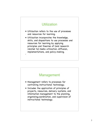 3
Utilization
• Utilization refers to the use of processes
and resources for learning.
• Utilization incorporates the knowledge,
skills, and dispositions to use processes and
resources for learning by applying
principles and theories of (and research
related to) media utilization, diffusion,
implementations, and policy-making.
•
Management
• Management refers to processes for
controlling instructional technology.
• Includes the application of principles of
projects, resources, delivery systems, and
information management to the planning,
organizing,coordination, and supervision of
instructional technology.
 