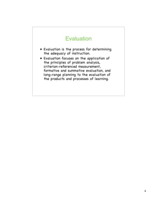 4
Evaluation
• Evaluation is the process for determining
the adequacy of instruction.
• Evaluation focuses on the application of
the principles of problem analysis,
criterion-referenced measurement,
formative and summative evaluation, and
long-range planning to the evaluation of
the products and processes of learning.
 