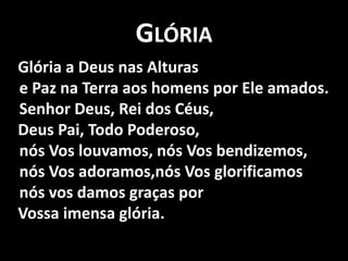 Glória   Glória a Deus nas Alturase Paz na Terra aos homens por Ele amados.Senhor Deus, Rei dos Céus,    Deus Pai, Todo Poderoso,nós Vos louvamos, nós Vos bendizemos,nós Vos adoramos,nós Vos glorificamosnós vos damos graças por    Vossa imensa glória.