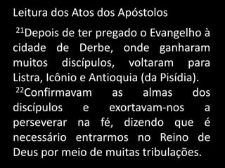Leitura dos Atos dos Apóstolos 21Depois de ter pregado o Evangelho à cidade de Derbe, onde ganharam muitos discípulos, voltaram para Listra, Icônio e Antioquia (da Pisídia).22Confirmavam as almas dos discípulos e exortavam-nos a perseverar na fé, dizendo que é necessário entrarmos no Reino de Deus por meio de muitas tribulações. 