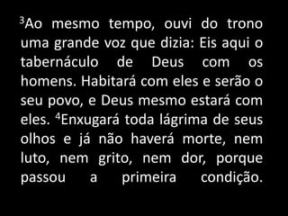     3Ao mesmo tempo, ouvi do trono uma grande voz que dizia: Eis aqui o tabernáculo de Deus com os homens. Habitará com eles e serão o seu povo, e Deus mesmo estará com eles. 4Enxugará toda lágrima de seus olhos e já não haverá morte, nem luto, nem grito, nem dor, porque passou a primeira condição. 