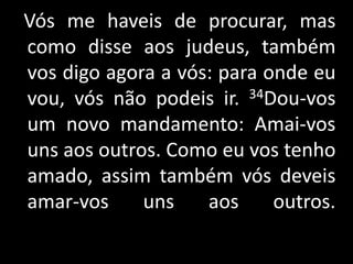Vós me haveis de procurar, mas como disse aos judeus, também vos digo agora a vós: para onde eu vou, vós não podeis ir. 34Dou-vos um novo mandamento: Amai-vos uns aos outros. Como eu vos tenho amado, assim também vós deveis amar-vos uns aos outros. 