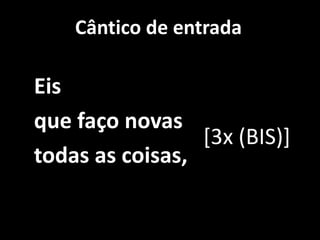 Cântico de entrada   Eis    que faço novas    todas as coisas, [3x (BIS)]