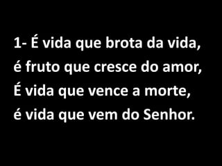 1- É vida que brota da vida, é fruto que cresce do amor,É vida que vence a morte,é vida que vem do Senhor.