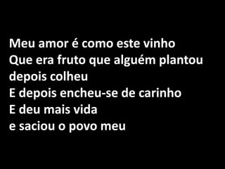 Meu amor é como este vinho Que era fruto que alguém plantou depois colheu E depois encheu-se de carinho E deu mais vida e saciou o povo meu 