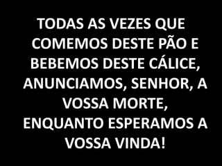 TODAS AS VEZES QUE COMEMOS DESTE PÃO E BEBEMOS DESTE CÁLICE, ANUNCIAMOS, SENHOR, A VOSSA MORTE, ENQUANTO ESPERAMOS A VOSSA VINDA!