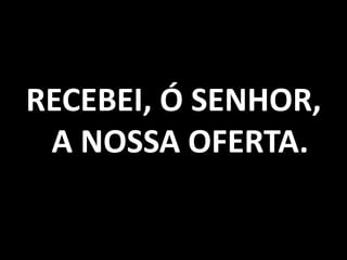 RECEBEI, Ó SENHOR, A NOSSA OFERTA. 