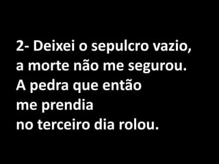 2- Deixei o sepulcro vazio,a morte não me segurou.A pedra que então me prendia no terceiro dia rolou.