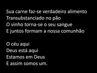 Sua carne faz-se verdadeiro alimentoTransubstanciado no pãoO vinho torna-se o seu sangueE juntos formam a nossa comunhãoO céu aquiDeus está aquiEstamos em DeusE assim somos um.