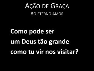 Ação de GraçaAo eterno amor   Como pode ser   um Deus tão grande    como tu vir nos visitar?